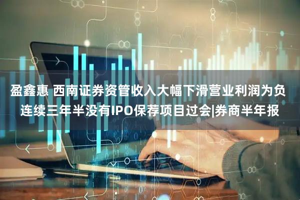 盈鑫惠 西南证券资管收入大幅下滑营业利润为负 连续三年半没有IPO保荐项目过会|券商半年报
