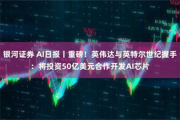 银河证券 AI日报丨重磅！英伟达与英特尔世纪握手：将投资50亿美元合作开发AI芯片