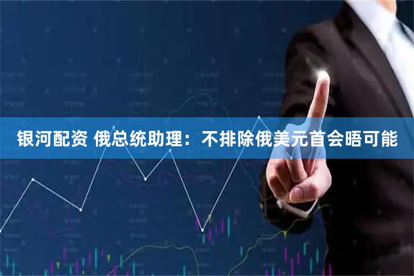 银河配资 俄总统助理：不排除俄美元首会晤可能