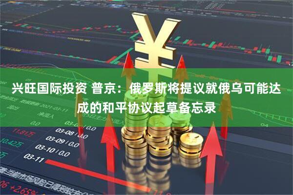 兴旺国际投资 普京：俄罗斯将提议就俄乌可能达成的和平协议起草备忘录