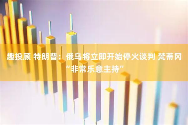 趣投顾 特朗普：俄乌将立即开始停火谈判 梵蒂冈“非常乐意主持”