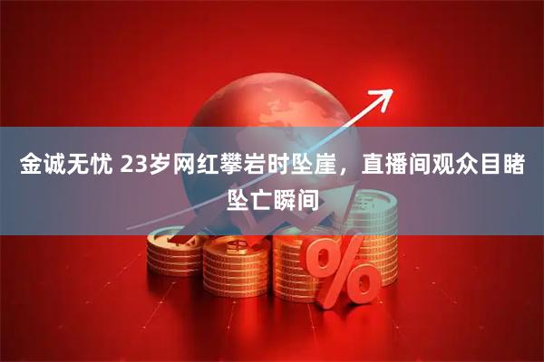 金诚无忧 23岁网红攀岩时坠崖，直播间观众目睹坠亡瞬间