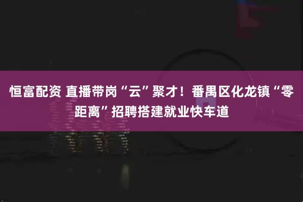 恒富配资 直播带岗“云”聚才！番禺区化龙镇“零距离”招聘搭建就业快车道