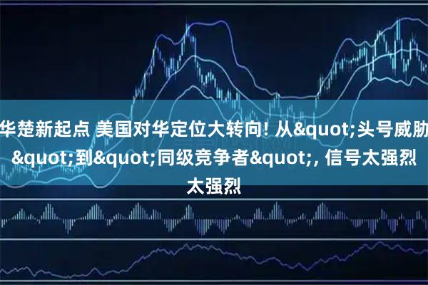 华楚新起点 美国对华定位大转向! 从"头号威胁"到"同级竞争者", 信号太强烈