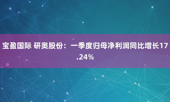 宝盈国际 研奥股份：一季度归母净利润同比增长17.24%