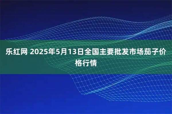乐红网 2025年5月13日全国主要批发市场茄子价格行情
