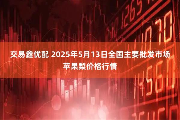 交易鑫优配 2025年5月13日全国主要批发市场苹果梨价格行情