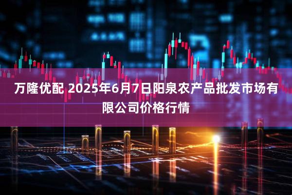 万隆优配 2025年6月7日阳泉农产品批发市场有限公司价格行情