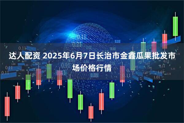 达人配资 2025年6月7日长治市金鑫瓜果批发市场价格行情