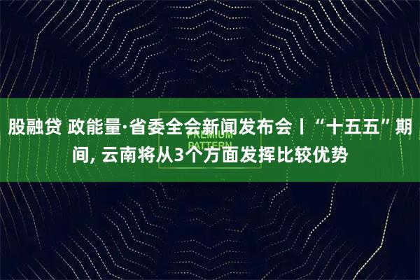 股融贷 政能量·省委全会新闻发布会丨“十五五”期间, 云南将从3个方面发挥比较优势