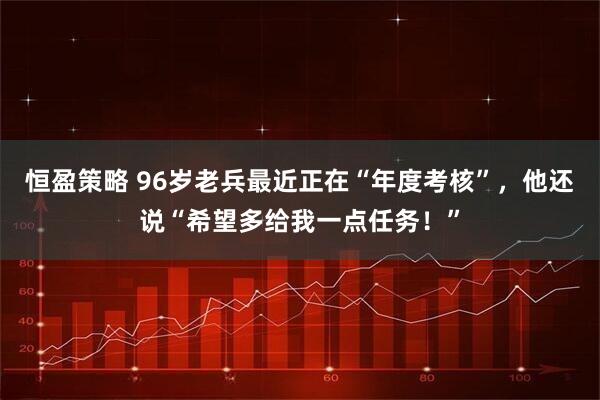 恒盈策略 96岁老兵最近正在“年度考核”，他还说“希望多给我一点任务！”