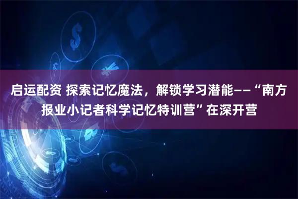 启运配资 探索记忆魔法，解锁学习潜能——“南方报业小记者科学记忆特训营”在深开营