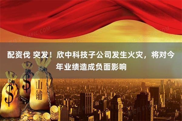 配资伐 突发！欣中科技子公司发生火灾，将对今年业绩造成负面影响