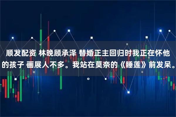 顺发配资 林晚顾承泽 替婚正主回归时我正在怀他的孩子 画展人不多。我站在莫奈的《睡莲》前发呆。