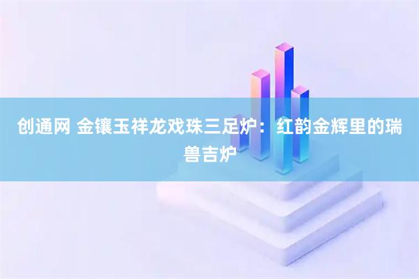 创通网 金镶玉祥龙戏珠三足炉：红韵金辉里的瑞兽吉炉