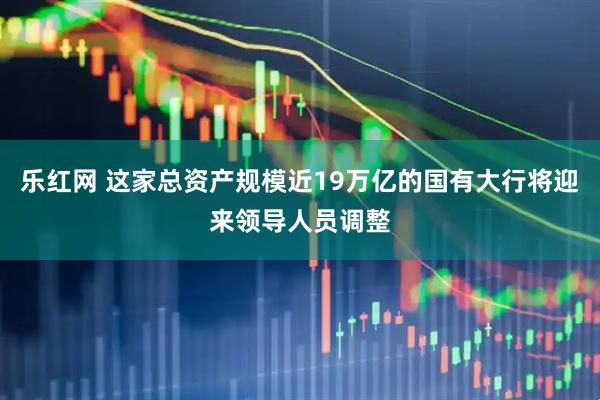 乐红网 这家总资产规模近19万亿的国有大行将迎来领导人员调整