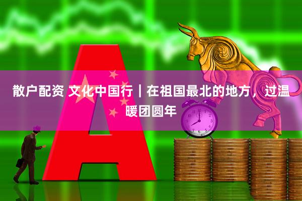 散户配资 文化中国行｜在祖国最北的地方，过温暖团圆年