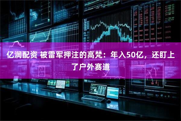 亿润配资 被雷军押注的高梵：年入50亿，还盯上了户外赛道