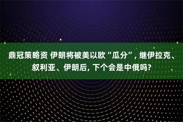 鼎冠策略资 伊朗将被美以欧“瓜分”, 继伊拉克、叙利亚、伊朗后, 下个会是中俄吗?