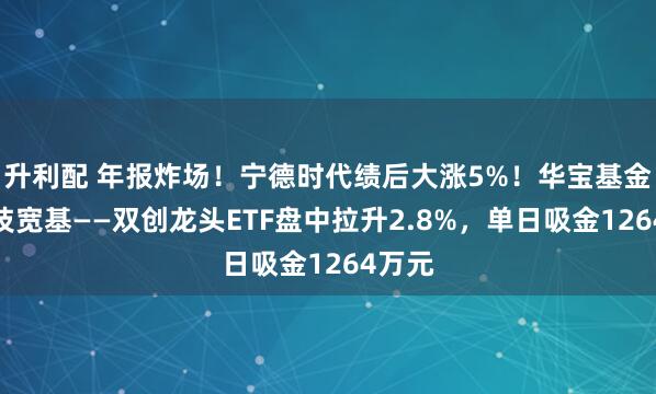 升利配 年报炸场！宁德时代绩后大涨5%！华宝基金硬科技宽基——双创龙头ETF盘中拉升2.8%，单日吸金1264万元