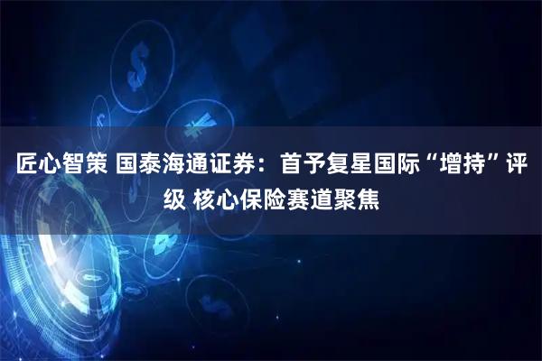 匠心智策 国泰海通证券：首予复星国际“增持”评级 核心保险赛道聚焦