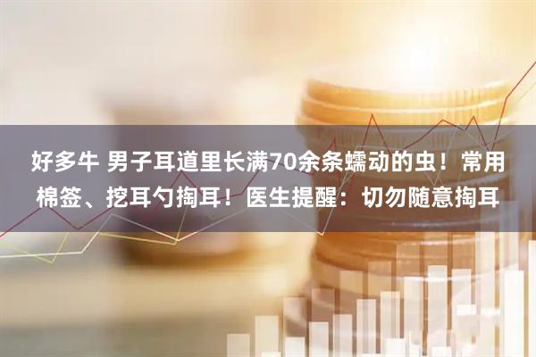 好多牛 男子耳道里长满70余条蠕动的虫！常用棉签、挖耳勺掏耳！医生提醒：切勿随意掏耳