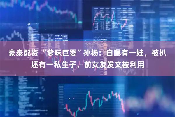 豪泰配资 “爹味巨婴”孙杨：自曝有一娃，被扒还有一私生子，前女友发文被利用