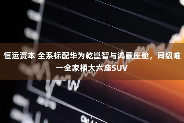 恒运资本 全系标配华为乾崑智与鸿蒙座舱，同级唯一全家桶大六座SUV