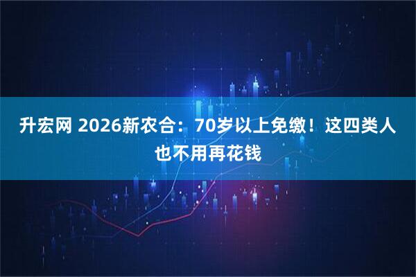 升宏网 2026新农合：70岁以上免缴！这四类人也不用再花钱